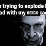 Me trying to explode his head with my Mexican rage