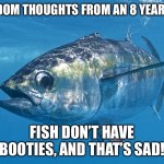Fish | Random thoughts from an 8 year old; Fish don’t have booties, and that’s sad! | image tagged in tuna fish | made w/ Imgflip meme maker