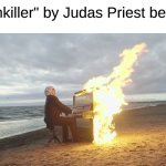 Go Listen to It With Headphones This Instant | "Painkiller" by Judas Priest be like: | image tagged in piano in fire,memes,music,judas priest | made w/ Imgflip meme maker