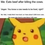 Why beef, when you can have many. | Me: Eats beef after killing the cows. Vegan: You know a cow needs to be lived, right? Me: Nah, I really think I love beef, so I have about 3,000 more cows. The vegan who tried to save those 3,00 cows: | image tagged in memes,surprised pikachu,vegan,relatable memes,fun | made w/ Imgflip meme maker