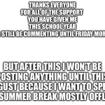 Special thanks to Flick7 and everyone else who helps moderate my stream. | Thanks everyone for all of the support 
You have given me this school year
I will still be commenting until Friday morning; But after this I won’t be posting anything until this August because I want to spend my summer break mostly offline. | image tagged in blank white template,thank you,last post of the school year | made w/ Imgflip meme maker