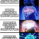 lol | RAPPING ALONG TO THE CLEAN VERSION; RAPPING ALONG TO THE EXPLICIT VERSION; RAPPING ALONG BUT ONLY SAYING THE AD-LIBS ("SKRRT", "AY", "HUH"); RAPPING ALONG BY ACCURATELY COUNTING THE SYLLABLES AND NODDING LIKE YOU WROTE IT | image tagged in memes,expanding brain,meme | made w/ Imgflip meme maker