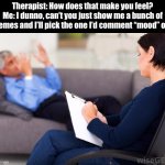 Mood | Therapist: How does that make you feel?
Me: I dunno, can’t you just show me a bunch of memes and I’ll pick the one I’d comment “mood” on. | image tagged in psychologist,mood,memes,therapy,psychology,feelings | made w/ Imgflip meme maker