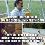 this is just how it feels | Girls will meet one mean guy and decide all men are the same; Guys will hear a thousand girls attacking men without cause and still think one might be different | image tagged in memes,sad pablo escobar | made w/ Imgflip meme maker