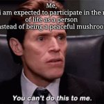 You can't do this to me | Me, 
when i am expected to participate in the ratrace of life as a person 
(instead of being a peaceful mushroom) | image tagged in you can't do this to me | made w/ Imgflip meme maker
