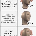 I think we all know where this is going... | You just took order 66 at McDonald's, and a kid walks in. He asks for an ice cream cone, but you tell him the machine is broken, so he leaves. You take order 68, and a millennial walks in. | image tagged in panik kalm panik,i think we all know where this is going,67,69,millenials,kids these days | made w/ Imgflip meme maker