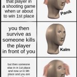 Oh No | you almost got killed by that player in a shooting game when ur about to win 1st place; you then survive as someone kills the player in front of you; but then someone else in in 1st place and now ur in 9th place and you are claiming you'll never win and get the cool thing in the game and stuff | image tagged in panik kalm panik,shooting,video game,something,fortnite,server | made w/ Imgflip meme maker