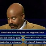 true for boys... scroll down girls | What is the worst thing that can happen to boys; losing a 35 streak in a game; watching their fav team lose a match; Ur minecraft dog gets killed; sleeping first in a sleepover | image tagged in who wants to be a millionaire,meme,relatable | made w/ Imgflip meme maker