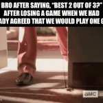 Best 11 out of 21? | Bro after saying, “best 2 out of 3?”
after losing a game when we had already agreed that we would play one game. | image tagged in losing,games | made w/ Imgflip video-to-gif maker