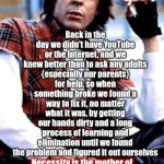 When The Choices Are Find A Way Or Die You Find A Way Although To Be Honest Some Of Us Didn't Learn And Therefore Didn't Make It | Back in the day we didn't have YouTube or the Internet, and we knew better than to ask any adults
{especially our parents}
for help, so when something broke we found a way to fix it, no matter what it was, by getting our hands dirty and a long process of learning and elimination until we found the problem and figured it out ourselves; Necessity is the mother of invention means if you can't fix it IT WON'T GET FIXED so we taught ourselves without whining about it | image tagged in gen x,remix,find a way,necessity,knowledge is power,wake up | made w/ Imgflip meme maker