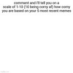 if you get a corniness rating above 5 i'll tell you how to improve | comment and i'll tell you on a scale of 1-10 (10 being corny af) how corny you are based on your 5 most recent memes | image tagged in memes,blank transparent square | made w/ Imgflip meme maker