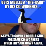 Hey man, OT is OT. | GETS LABELED A "TRY-HARD" BY HIS CO-WORKERS . . . STAYS TO COVER A DOUBLE-SHIFT FOR SAME CO-WORKERS WHEN THEY ARE DOWN A MAN. | image tagged in memes,good guy socially awkward penguin,overtime,double-shift,try hard | made w/ Imgflip meme maker