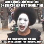 Crazy Mime Lady On the Street | WHEN YOU START MIME-ING ON THE CORNER JUST TO KILL TIME; AND SUDDENLY YOU'RE THE MAIN STREET ENTERTAINMENT FOR THE WHOLE BLOCK | image tagged in crazy mime lady,street entertainer,mime time | made w/ Imgflip meme maker