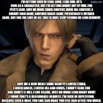 This is just an opinion. You don't have to share it. I just need to get it out there. | I'm getting sick of Leon. Look, I like him. He's cool as a character, but I'm getting burnt out by him. For Pete's sake, give me more Chris content, more Jill content, a Sherry solo game, another Grace game, potentially a Wesker game. BUT FOR THE LOVE OF ALL THAT IS HOLY, STOP FEEDING ME LEON KENNEDY. Give me a new meal! Some varity! I loved Ethan, I loved Grace, I loved Jill and Chris, I didn't care for Ada (DON'T @ ME), I like Claire, JUST NO MORE LEON RIGHT NOW! I think that's a reasonable request. I'm sick of repetition. Because even a meal you like can make you feel bad after too much. | image tagged in leon kennedy radio,resident evil,leon kennedy,complaint,unpopular opinion,blinded by nostalgia | made w/ Imgflip meme maker
