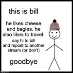Be Like Bill | this is bill; he likes cheese and bagles. he also likes to travel. say hi to bill and repost to another stream (or don't); goodbye | image tagged in memes,bill,cheese and bagels | made w/ Imgflip meme maker