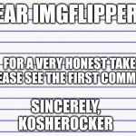 Honest letter | Dear imgflippers, For a very honest take, please see the first comment. Sincerely,
KOSHEROCKER | image tagged in honest letter | made w/ Imgflip meme maker