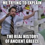 Ancient Greeks | Me trying to explain; The Real history of Ancient Greece | image tagged in charlie conspiracy always sunny in philidelphia,history,greek,greece,ancient | made w/ Imgflip meme maker