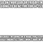 Tho I’ll send the pictures my grandparents took here when I’m back | So on Thursday or Friday, I’m not going to be active for 14-15 days; Because I’m going on a road trip to NY, New Jersey, Maine, ect. and I won’t have my phone | image tagged in blank white template | made w/ Imgflip meme maker