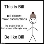 Be Like Bill | This is Bill; Bill doesn't make assumptions; He always tries to find answers the right way; Be like Bill | image tagged in memes,be like bill | made w/ Imgflip meme maker