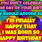 It Doesn't Matter What This Life May Bring, I'm Just Happy I Had The Chance 2 B Here & Experience It ... Heartaches Trolls & All | I'm finally Happy that I was born so
Happy Birthday! If you don't celebrate the day of your birth; why should anyone else? | image tagged in birthday balloons,memes,happy birthday,real life,thank you louise,life is a blessing | made w/ Imgflip meme maker