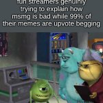 reposted into run | fun streamers genuinly trying to explain how msmg is bad while 99% of their memes are upvote begging | image tagged in mike wazowski trying to explain,remix | made w/ Imgflip meme maker