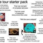 cave tour starter pack | Cave tour starter pack; Stalagmites and stalactites named after famous landmarks, cartoon characters and famous literature; That one moment of complete darkness; Always that random 10 year old who thinks they know more about the cave than the cave guide; That one cluster of stalagmites being named after a play; Always some random kid babbling gibberish or crying and interrupting the cave guide; Cave was probably found out about by 2 kids falling into a sinkhole; "Will the cave collapse"; Cave exit usually leads into gift shop; Some kid freaking out in the back; Some kid touching the cave wall even though the cave guide tells them not to; That one family with like 5 kids taking too long on the stairs; How the Influencer & photographer duo feel after holding the rest of the group back by taking hundreds of photos in the same spot; Random middle aged guy quoting Lord of the Rings; "This cave tour was originally 6 hours long" | image tagged in blank white template,remix | made w/ Imgflip meme maker