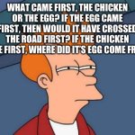 When did it all begin | What came first, the chicken or the egg? If the egg came first, then would it have crossed the road first? If the chicken came first, where did it’s egg come from? | image tagged in memes,futurama fry,controversial,chicken,egg | made w/ Imgflip meme maker