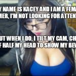 MY NAME IS KACEY AND I AM A FEMALE GAMER, I'M NOT LOOKING FOR ATTENTION. BUT WHEN I DO, I TILT MY CAM, CHOP OFF HALF MY HEAD TO SHOW MY BEWB | made w/ Imgflip meme maker