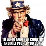 I want you For US army! | I WANT YOU TO GO TO ANOTHER COUNTRY AND KILL PEOPLE YOU DON'T KNOW BECAUSE THEY HAVE A DIFFERENT BELIEF THAN YOU! | image tagged in i want you for us army | made w/ Imgflip meme maker