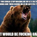 Rage Bear | IF YOU COULD STOP WAKING ME UP AT 6 IN THE MORNING AND THEN ASKING ME IF IM AM STILL THERE THAT WOULD BE F**KING GRATE | image tagged in rage bear | made w/ Imgflip meme maker