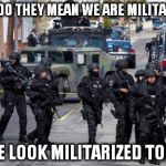 Military Cops | WHAT DO THEY MEAN WE ARE MILITARIZED? DO WE LOOK MILITARIZED TO YOU? | image tagged in military cops | made w/ Imgflip meme maker