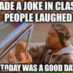 today was a good day | MADE A JOKE IN CLASS, PEOPLE LAUGHED TODAY WAS A GOOD DAY | image tagged in today was a good day | made w/ Imgflip meme maker