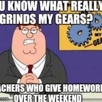 You know what really grinds my gears? | YOU KNOW WHAT REALLY GRINDS MY GEARS? TEACHERS WHO GIVE HOMEWORK OVER THE WEEKEND | image tagged in you know what really grinds my gears | made w/ Imgflip meme maker