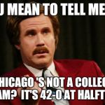 Ron Burgundy | YOU MEAN TO TELL ME....... CHICAGO 'S NOT A COLLEGE TEAM? 
IT'S 42-0 AT HALFTIME | image tagged in ron burgundy | made w/ Imgflip meme maker