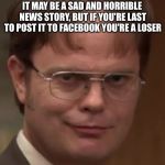 evil dwight | IT MAY BE A SAD AND HORRIBLE NEWS STORY, BUT IF YOU'RE LAST TO POST IT TO FACEBOOK YOU'RE A LOSER | image tagged in evil dwight | made w/ Imgflip meme maker