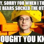 Loyal Cheesehead | HEY, SORRY FOR WHEN I TOLD YOU THE BEARS SUCKED THE OTHER DAY I THOUGHT YOU KNEW | image tagged in loyal cheesehead,packers | made w/ Imgflip meme maker