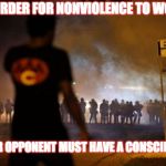 ferguson protest  | IN ORDER FOR NONVIOLENCE TO WORK YOUR OPPONENT MUST HAVE A CONSCIENCE | image tagged in ferguson protest | made w/ Imgflip meme maker
