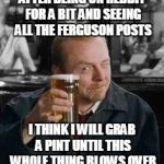 simonpeggpint | AFTER BEING ON REDDIT FOR A BIT AND SEEING ALL THE FERGUSON POSTS I THINK I WILL GRAB A PINT UNTIL THIS WHOLE THING BLOWS OVER | image tagged in simonpeggpint | made w/ Imgflip meme maker