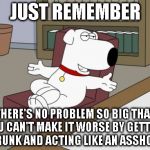 Brian Griffin | JUST REMEMBER THERE'S NO PROBLEM SO BIG THAT YOU CAN'T MAKE IT WORSE BY GETTING DRUNK AND ACTING LIKE AN ASSHOLE. | image tagged in memes,brian griffin | made w/ Imgflip meme maker