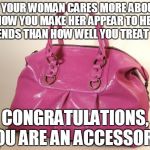 Pursey | IF YOUR WOMAN CARES MORE ABOUT HOW YOU MAKE HER APPEAR TO HER FRIENDS THAN HOW WELL YOU TREAT HER, CONGRATULATIONS, YOU ARE AN ACCESSORY! | image tagged in pursey | made w/ Imgflip meme maker