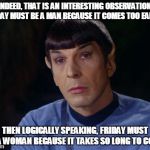 Man and woman | INDEED, THAT IS AN INTERESTING OBSERVATION. MONDAY MUST BE A MAN BECAUSE IT COMES TOO EARLY . . . THEN LOGICALLY SPEAKING, FRIDAY MUST BE A  | image tagged in spock | made w/ Imgflip meme maker