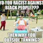 Gangnam Style Meme | YO YOU RACIST AGAINST BLACK PEOPLE??? THEN WHY YOU OUTSIDE TANNING? | image tagged in memes,gangnam style | made w/ Imgflip meme maker