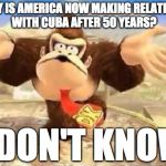 DK I Don't Know | WHY IS AMERICA NOW MAKING RELATIONS WITH CUBA AFTER 50 YEARS? I DON'T KNOW | image tagged in dk i don't know | made w/ Imgflip meme maker