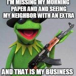 kermit ak | I'M MISSING MY MORNING PAPER AND AND SEEING MY NEIGHBOR WITH AN EXTRA AND THAT IS MY BUSINESS | image tagged in kermit ak | made w/ Imgflip meme maker