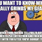 ferguson grind my gears | YOU WANT TO KNOW WHAT REALLY GRINDS MY GEARS WHEN YOUR FRIENDS TELL YOU TO BUY GAMES TO PLAY WITH THEM AND THEN DON'T PLAY WITH YOU AFTER YO | made w/ Imgflip meme maker