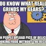 Grind My Gears | YOU KNOW WHAT REALLY GRINDS MY GEARS? WHEN PEOPLE UPLOAD PICS OF DELICIOUS LOOKING FOOD WITHOUT THE RECIPE | image tagged in grind my gears | made w/ Imgflip meme maker