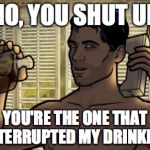 Teletoon at Night Archer Premiere Contest | NO, YOU SHUT UP YOU'RE THE ONE THAT INTERRUPTED MY DRINKING | image tagged in teletoon at night archer premiere contest | made w/ Imgflip meme maker