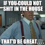 Thatd Be Great | IF YOU COULD NOT SHIT IN THE HOUSE THAT'D BE GREAT. . . . | image tagged in thatd be great | made w/ Imgflip meme maker