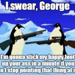 penguins with guns | I swear, George I'm gonna stick my happy foot up your ass in a minute if you don't stop pointing that thing at me. | image tagged in penguins with guns | made w/ Imgflip meme maker