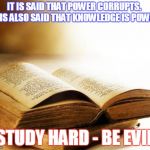 old books | IT IS SAID THAT POWER CORRUPTS.  IT IS ALSO SAID THAT KNOWLEDGE IS POWER. STUDY HARD - BE EVIL | image tagged in old books | made w/ Imgflip meme maker